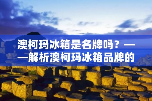 澳柯玛冰箱是名牌吗?——解析澳柯玛冰箱品牌的优劣势 澳柯玛冰箱是名牌吗?——解析澳柯玛冰箱品牌的优劣势
