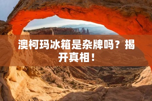 澳柯玛冰箱是杂牌吗?揭开真相! 澳柯玛冰箱是杂牌吗?揭开真相!