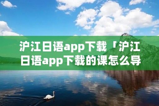 沪江日语app下载「沪江日语app下载的课怎么导出」 沪江日语app下载「沪江日语app下载的课怎么导出」