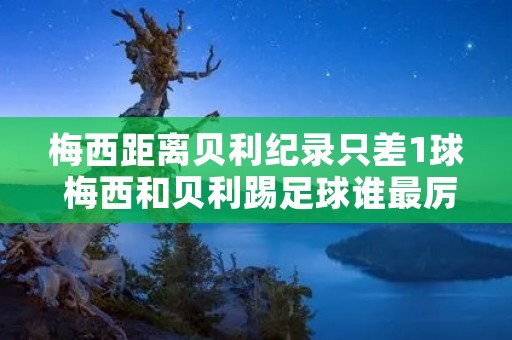 梅西距离贝利纪录只差1球 梅西和贝利踢足球谁最厉害? 梅西距离贝利纪录只差1球 梅西和贝利踢足球谁最厉害?