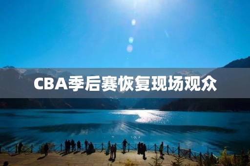 CBA季后赛恢复现场观众:为联赛注入新的生机 CBA季后赛恢复现场观众:为联赛注入新的生机