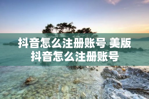 抖音怎么注册账号 美版抖音怎么注册账号 抖音怎么注册账号 美版抖音怎么注册账号