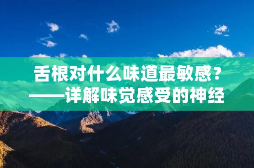 舌根对什么味道最敏感?——详解味觉感受的神经机制