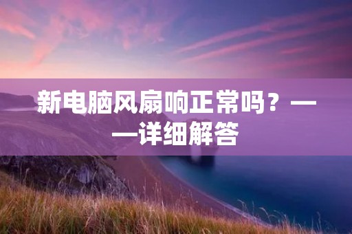 新电脑风扇响正常吗?——详细解答 新电脑风扇响正常吗?——详细解答