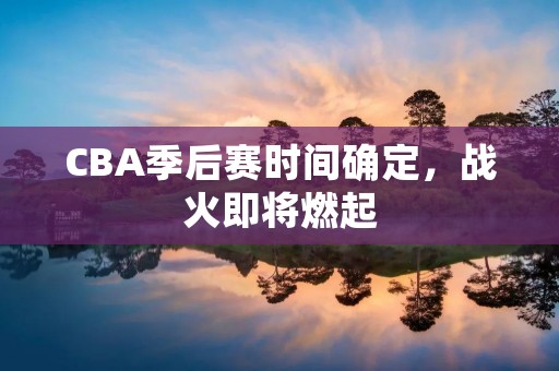 CBA季后赛时间确定，战火即将燃起