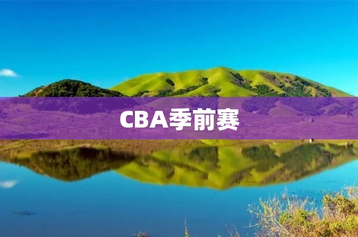 CBA季前赛:热身赛中的重要一环 CBA季前赛:热身赛中的重要一环