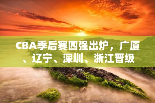 CBA季后赛四强出炉,广厦、辽宁、深圳、浙江晋级 CBA季后赛四强出炉,广厦、辽宁、深圳、浙江晋级
