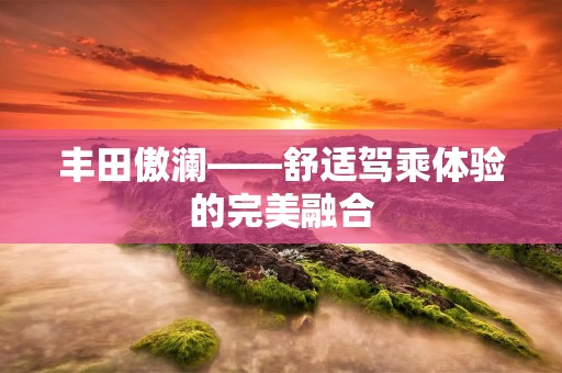 丰田傲澜——舒适驾乘体验的完美融合