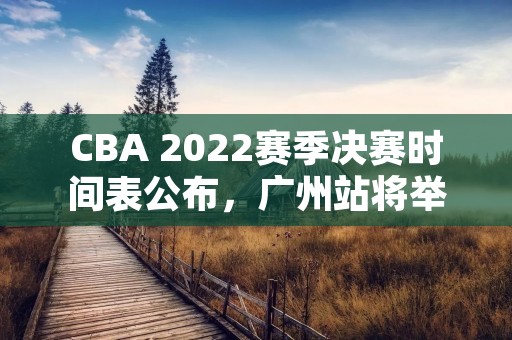 CBA 2022赛季决赛时间表公布，广州站将举办总决赛！