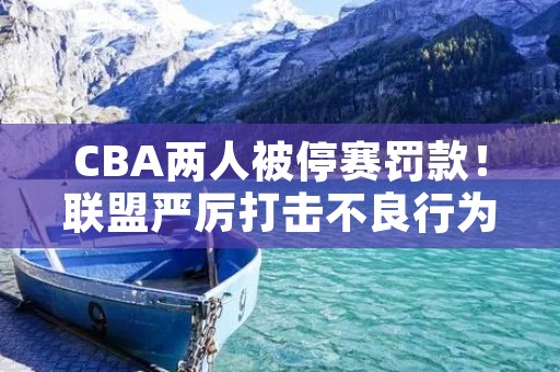 CBA两人被停赛罚款！联盟严厉打击不良行为