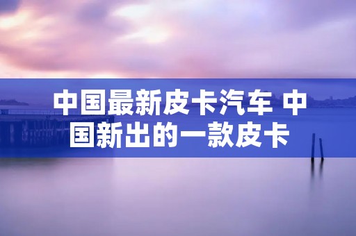 中国最新皮卡汽车 中国新出的一款皮卡 中国最新皮卡汽车 中国新出的一款皮卡