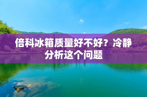 倍科冰箱质量好不好?冷静分析这个问题 倍科冰箱质量好不好?冷静分析这个问题