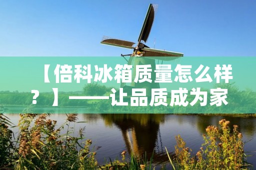 【倍科冰箱质量怎么样？】——让品质成为家居的代名词