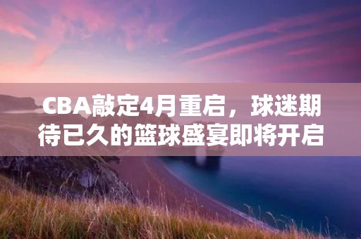 CBA敲定4月重启,球迷期待已久的篮球盛宴即将开启! CBA敲定4月重启,球迷期待已久的篮球盛宴即将开启!