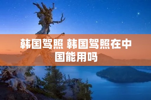 韩国驾照 韩国驾照在中国能用吗