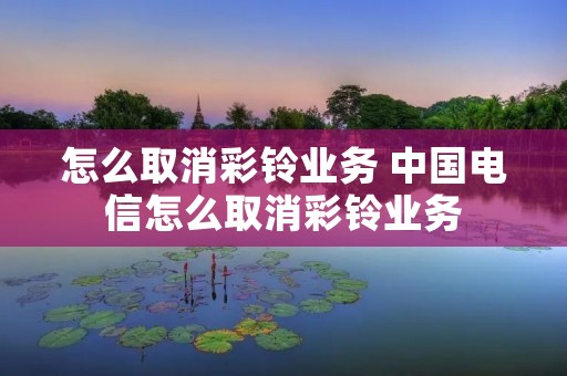 怎么取消彩铃业务 中国电信怎么取消彩铃业务