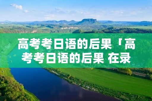 高考考日语的后果「高考考日语的后果 在录取专业上有限制吗」
