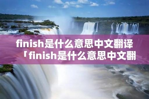 finish是什么意思中文翻译「finish是什么意思中文翻译是什么意思」 finish是什么意思中文翻译「finish是什么意思中文翻译是什么意思」