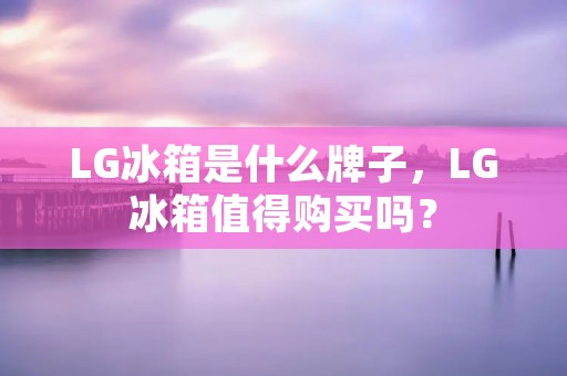 LG冰箱是什么牌子,LG冰箱值得购买吗? LG冰箱是什么牌子,LG冰箱值得购买吗?