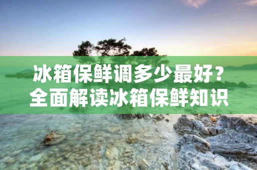 冰箱保鲜调多少最好?全面解读冰箱保鲜知识 冰箱保鲜调多少最好?全面解读冰箱保鲜知识