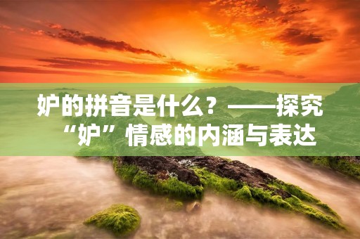 妒的拼音是什么?——探究“妒”情感的内涵与表达 妒的拼音是什么?——探究“妒”情感的内涵与表达