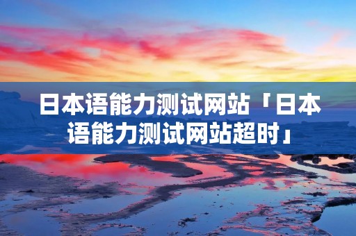 日本语能力测试网站「日本语能力测试网站超时」 日本语能力测试网站「日本语能力测试网站超时」