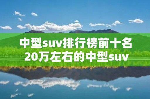 中型suv排行榜前十名 20万左右的中型suv排行榜前十名 中型suv排行榜前十名 20万左右的中型suv排行榜前十名