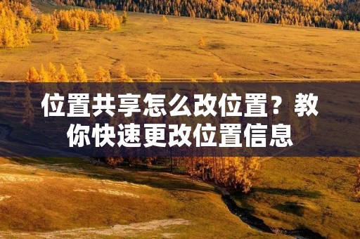 位置共享怎么改位置?教你快速更改位置信息 位置共享怎么改位置?教你快速更改位置信息