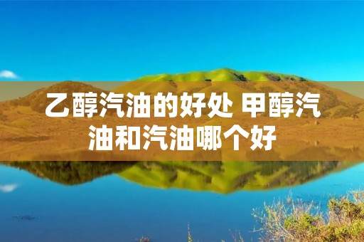 乙醇汽油的好处 甲醇汽油和汽油哪个好 乙醇汽油的好处 甲醇汽油和汽油哪个好