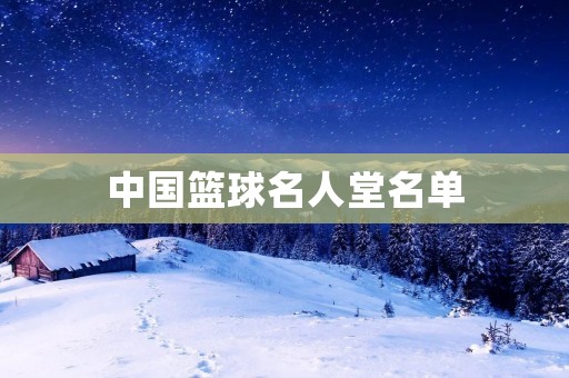中国篮球名人堂名单:致敬中国篮球历史的巨人