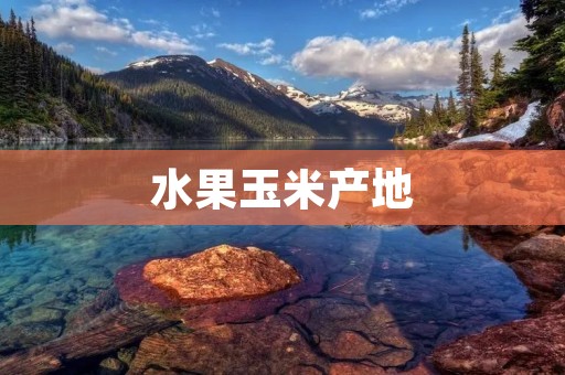水果玉米产地:从南到北,品尝不同的美味