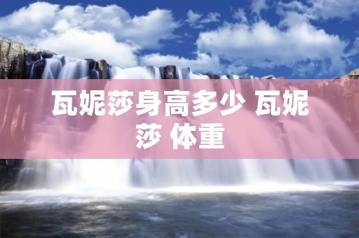 瓦妮莎身高多少 瓦妮莎 体重 瓦妮莎身高多少 瓦妮莎 体重