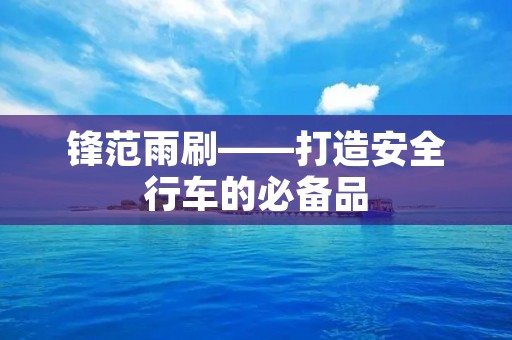 锋范雨刷——打造安全行车的必备品 锋范雨刷——打造安全行车的必备品
