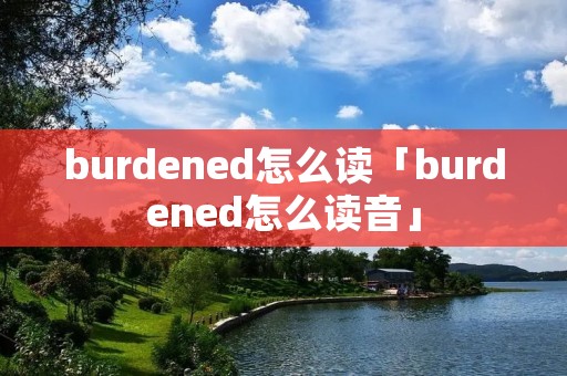 burdened怎么读「burdened怎么读音」 burdened怎么读「burdened怎么读音」