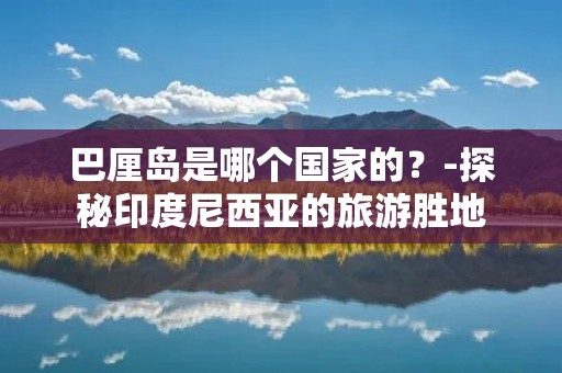巴厘岛是哪个国家的？-探秘印度尼西亚的旅游胜地