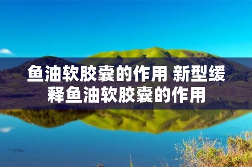 鱼油软胶囊的作用 新型缓释鱼油软胶囊的作用
