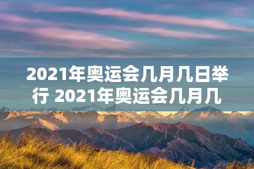 2021年奥运会几月几日举行 2021年奥运会几月几日举行几月几日结束 2021年奥运会几月几日举行 2021年奥运会几月几日举行几月几日结束