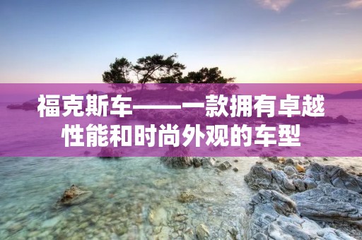 福克斯车——一款拥有卓越性能和时尚外观的车型