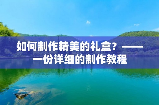如何制作精美的礼盒？——一份详细的制作教程