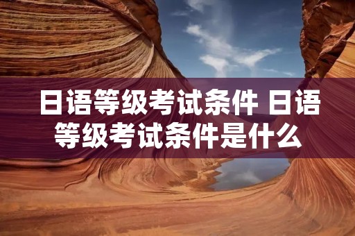 日语等级考试条件 日语等级考试条件是什么