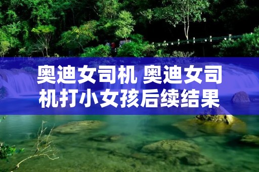 奥迪女司机 奥迪女司机打小女孩后续结果 奥迪女司机 奥迪女司机打小女孩后续结果