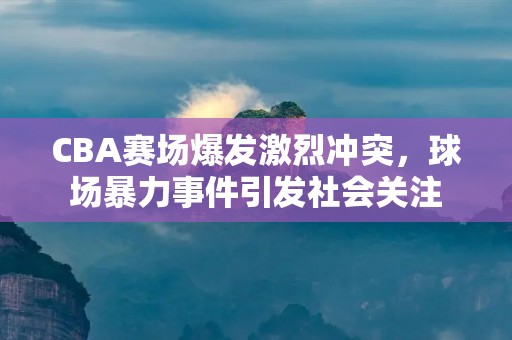 CBA赛场爆发激烈冲突,球场暴力事件引发社会关注 CBA赛场爆发激烈冲突,球场暴力事件引发社会关注