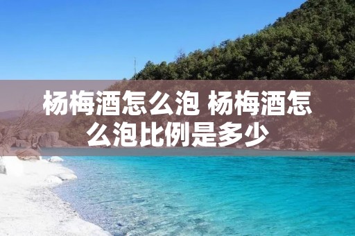 杨梅酒怎么泡 杨梅酒怎么泡比例是多少
