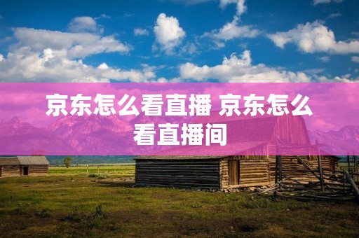 京东怎么看直播 京东怎么看直播间 京东怎么看直播 京东怎么看直播间