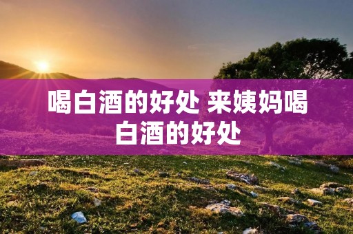 喝白酒的好处 来姨妈喝白酒的好处 喝白酒的好处 来姨妈喝白酒的好处