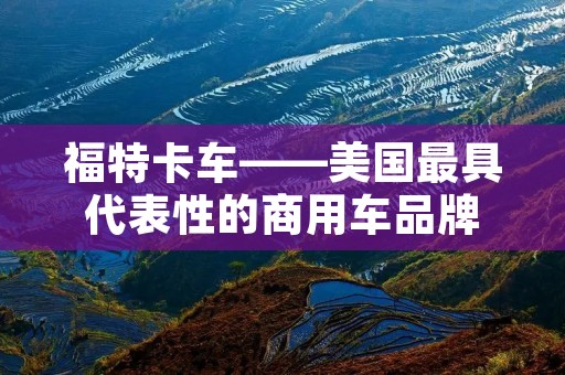 福特卡车——美国最具代表性的商用车品牌