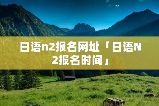 日语n2报名网址「日语N2报名时间」
