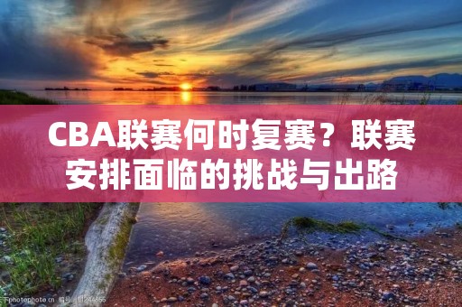 CBA联赛何时复赛?联赛安排面临的挑战与出路 CBA联赛何时复赛?联赛安排面临的挑战与出路