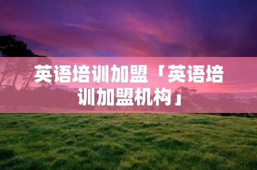 英语培训加盟「英语培训加盟机构」 英语培训加盟「英语培训加盟机构」