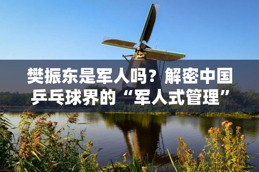 樊振东是军人吗？解密中国乒乓球界的“军人式管理”